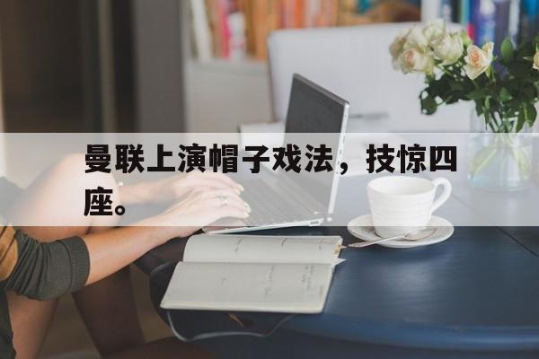 乐鱼官网-曼联上演帽子戏法，技惊四座。