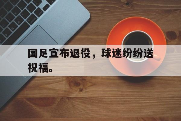 乐鱼app-国足宣布退役，球迷纷纷送祝福。