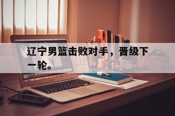 乐鱼app-辽宁男篮击败对手，晋级下一轮。