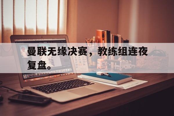 乐鱼官网-曼联无缘决赛，教练组连夜复盘。