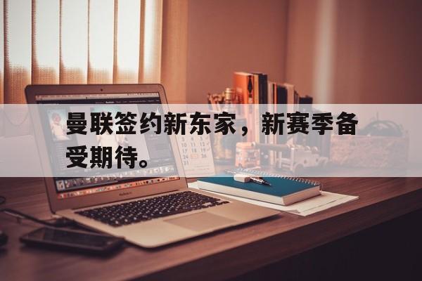 乐鱼app-曼联签约新东家，新赛季备受期待。