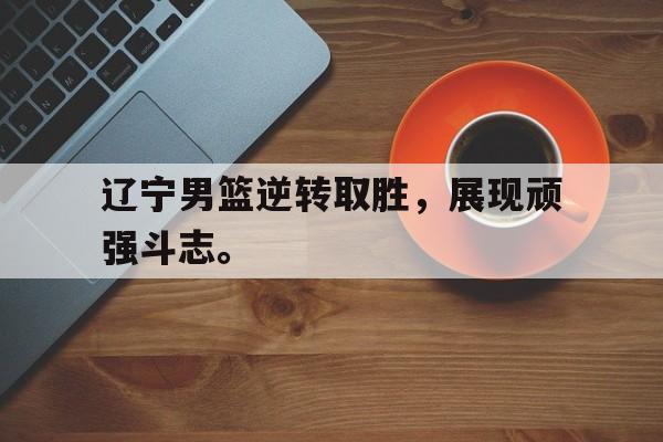 Leyu-辽宁男篮逆转取胜，展现顽强斗志。