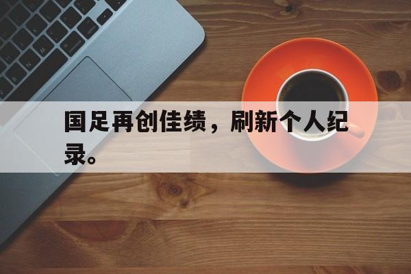 乐鱼-国足再创佳绩，刷新个人纪录。
