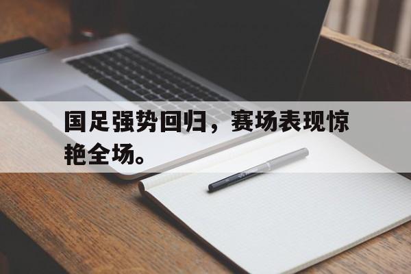 乐鱼官网-国足强势回归，赛场表现惊艳全场。