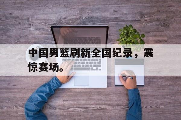 乐鱼-中国男篮刷新全国纪录，震惊赛场。
