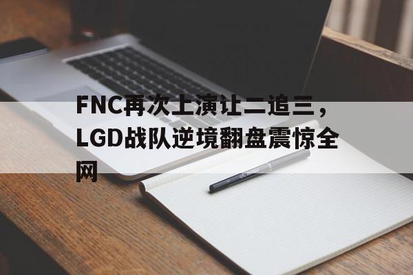 乐鱼官网-FNC再次上演让二追三，LGD战队逆境翻盘震惊全网