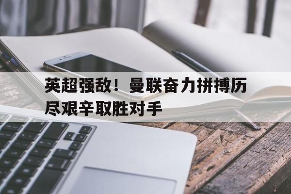 乐鱼官网-英超强敌！曼联奋力拼搏历尽艰辛取胜对手
