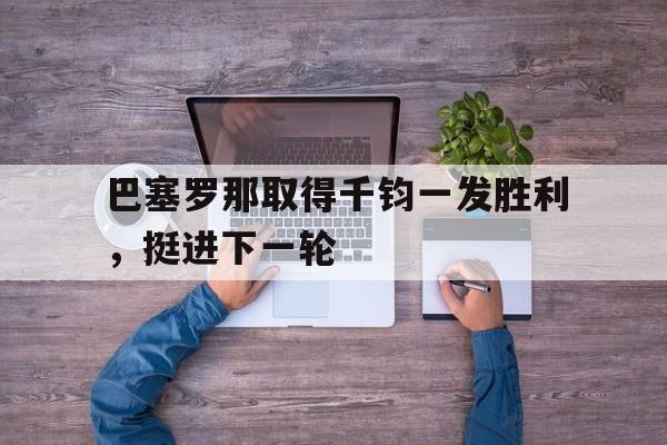乐鱼app-巴塞罗那取得千钧一发胜利，挺进下一轮