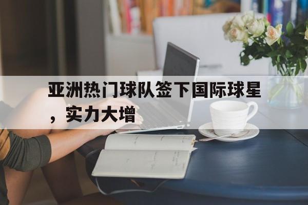 乐鱼-亚洲热门球队签下国际球星，实力大增