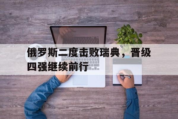 乐鱼-俄罗斯二度击败瑞典，晋级四强继续前行