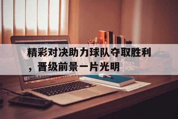 乐鱼官网-精彩对决助力球队夺取胜利，晋级前景一片光明