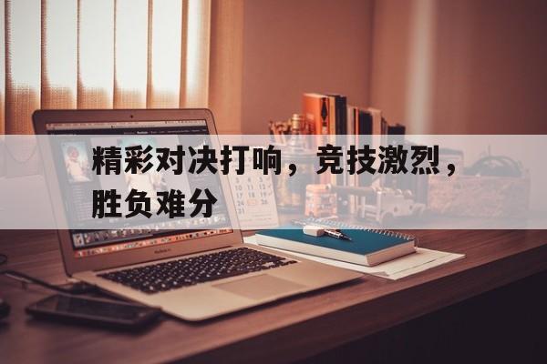 乐鱼app-精彩对决打响，竞技激烈，胜负难分