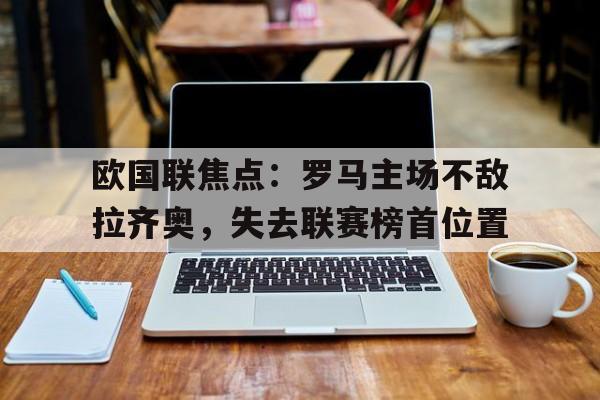 Leyu-欧国联焦点：罗马主场不敌拉齐奥，失去联赛榜首位置
