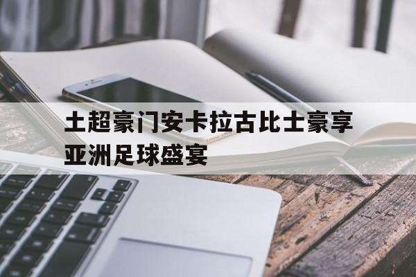 乐鱼-土超豪门安卡拉古比士豪享亚洲足球盛宴